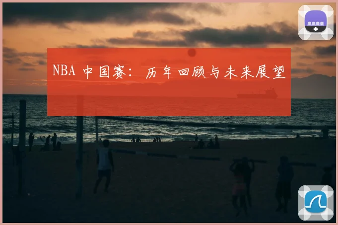 NBA 中国赛：历年回顾与未来展望