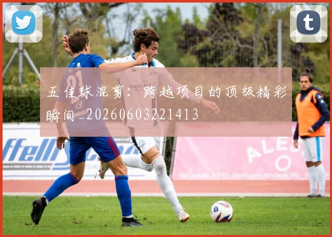 五佳球混剪：跨越项目的顶级精彩瞬间_20260603221413