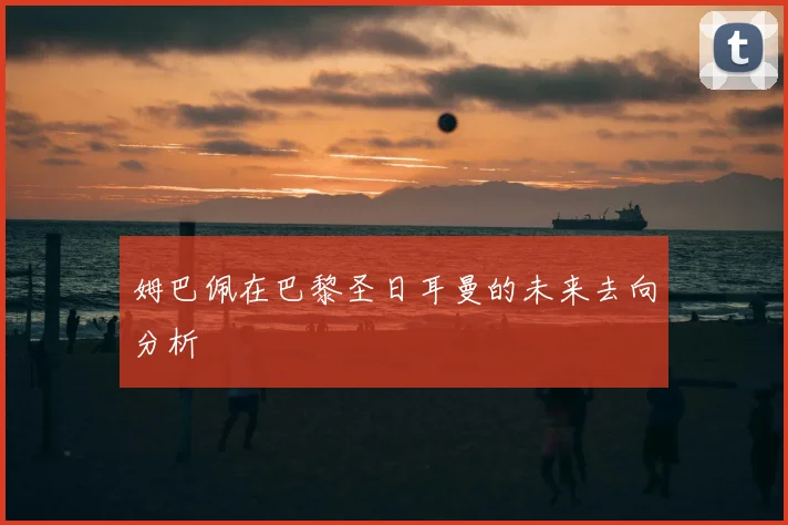 姆巴佩在巴黎圣日耳曼的未来去向分析