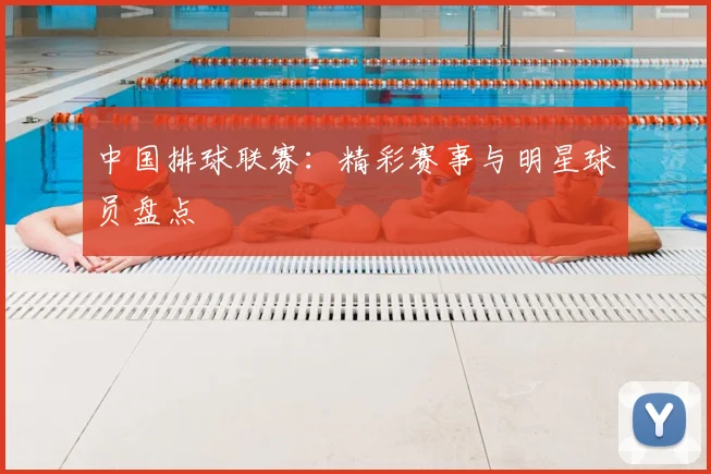 中国排球联赛：精彩赛事与明星球员盘点