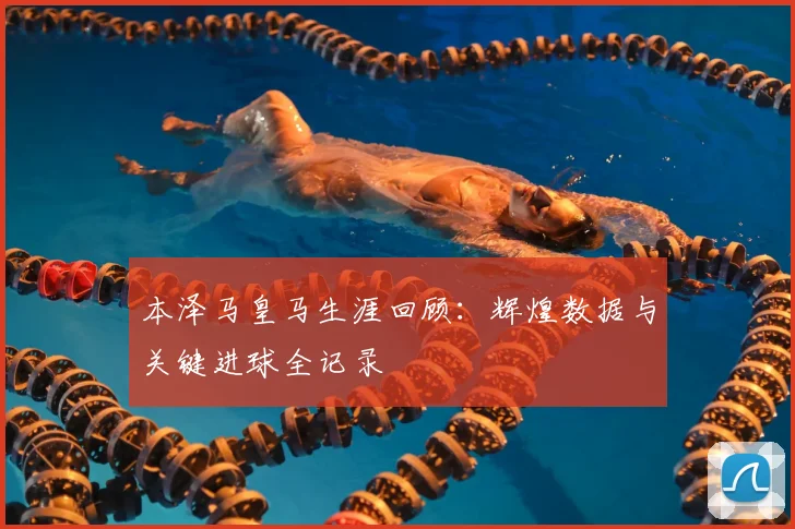 本泽马皇马生涯回顾：辉煌数据与关键进球全记录