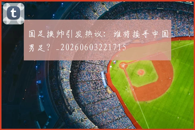国足换帅引发热议：谁将接手中国男足？_20260603221715