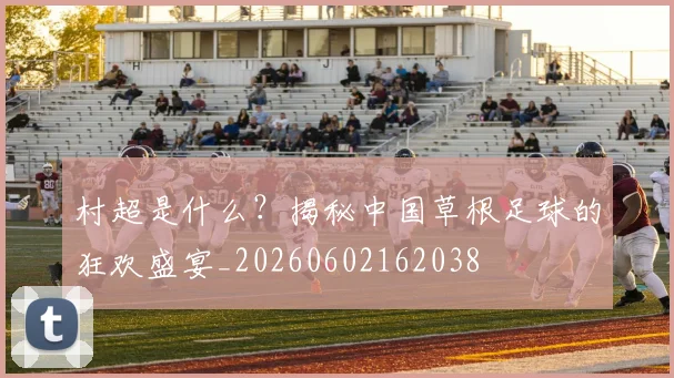 村超是什么？揭秘中国草根足球的狂欢盛宴_20260602162038