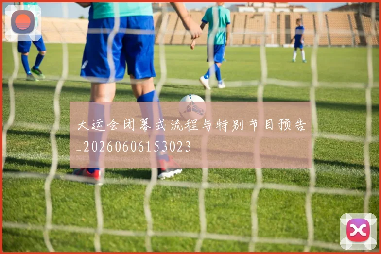 大运会闭幕式流程与特别节目预告_20260606153023