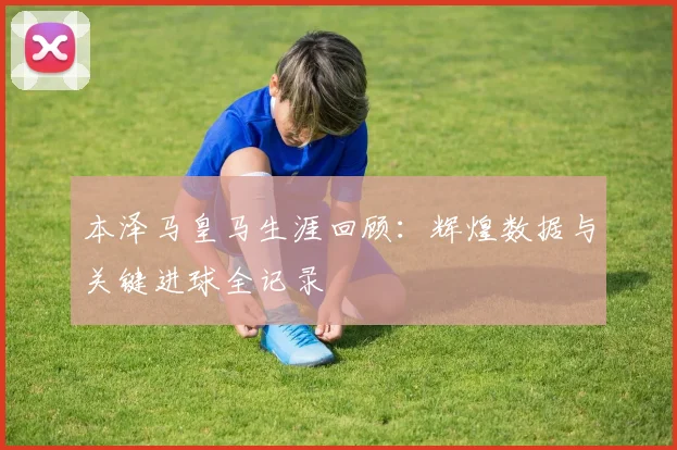 本泽马皇马生涯回顾:辉煌数据与关键进球全记录