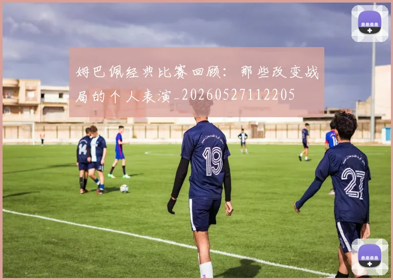 姆巴佩经典比赛回顾：那些改变战局的个人表演_20260527112205