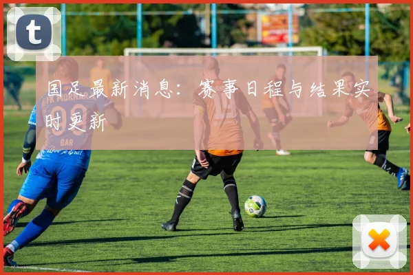 国足最新消息：赛事日程与结果实时更新