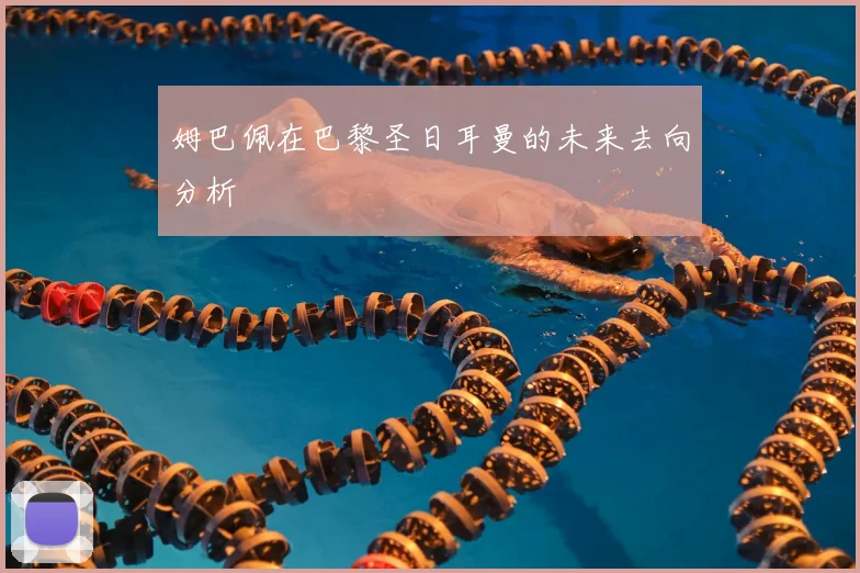 姆巴佩在巴黎圣日耳曼的未来去向分析