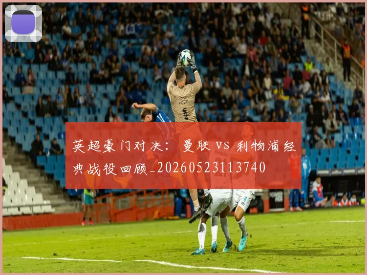 英超豪门对决：曼联 vs 利物浦经典战役回顾_20260523113740
