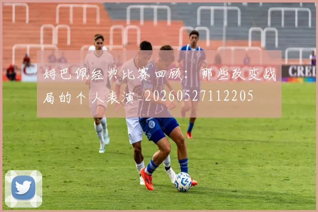 姆巴佩经典比赛回顾:那些改变战局的个人表演_20260527112205