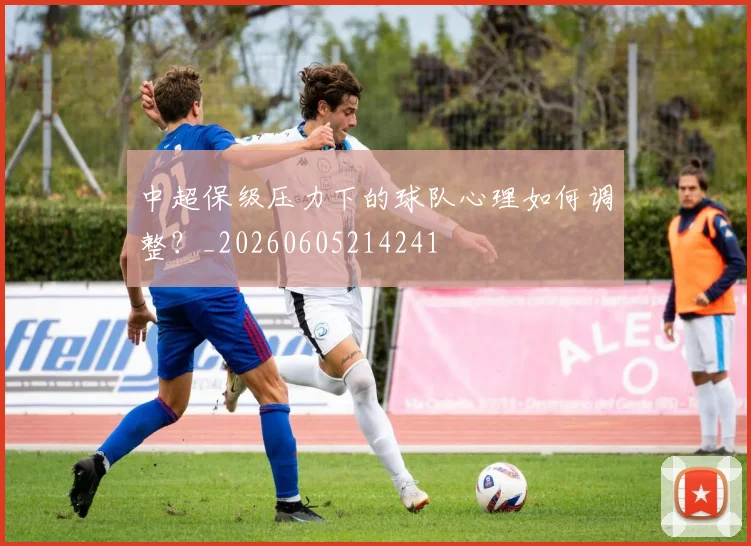 中超保级压力下的球队心理如何调整？_20260605214241