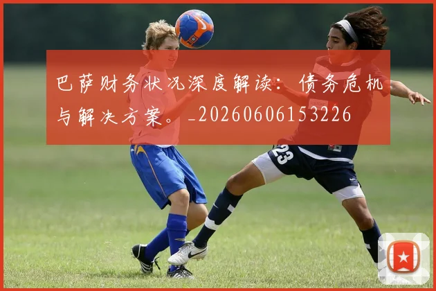 巴萨财务状况深度解读：债务危机与解决方案。_20260606153226