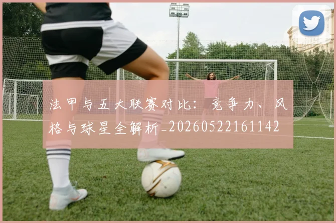 法甲与五大联赛对比：竞争力、风格与球星全解析_20260522161142