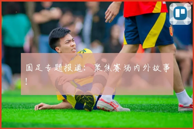国足专题报道:聚焦赛场内外故事!