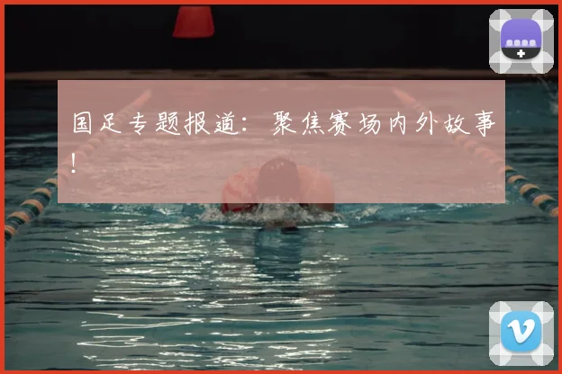 国足专题报道：聚焦赛场内外故事！